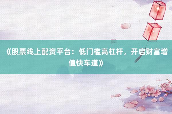 《股票线上配资平台：低门槛高杠杆，开启财富增值快车道》