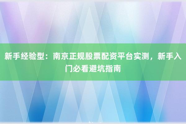 新手经验型：南京正规股票配资平台实测，新手入门必看避坑指南