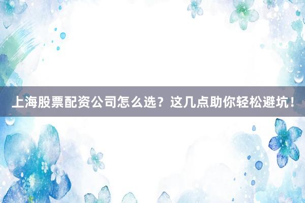 上海股票配资公司怎么选？这几点助你轻松避坑！