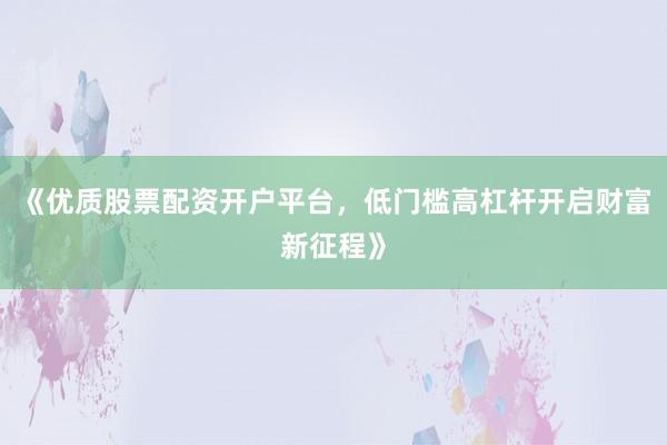 《优质股票配资开户平台，低门槛高杠杆开启财富新征程》