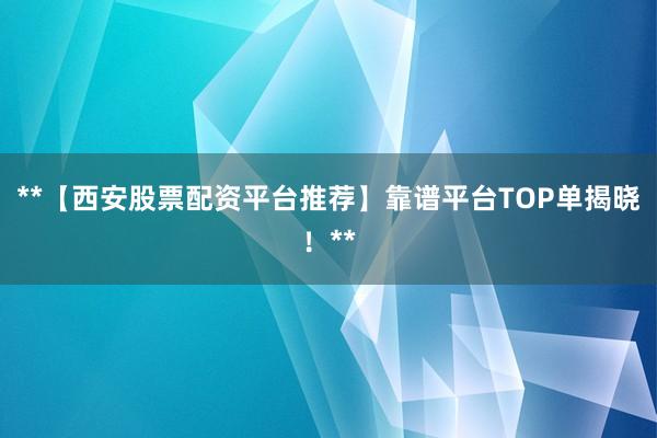 **【西安股票配资平台推荐】靠谱平台TOP单揭晓！**