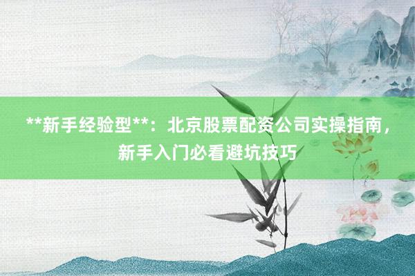 **新手经验型**：北京股票配资公司实操指南，新手入门必看避坑技巧