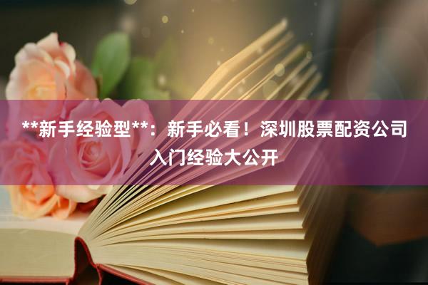 **新手经验型**：新手必看！深圳股票配资公司入门经验大公开