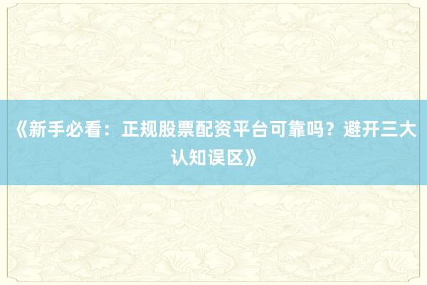 《新手必看：正规股票配资平台可靠吗？避开三大认知误区》