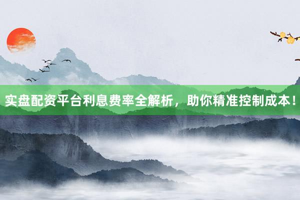 实盘配资平台利息费率全解析，助你精准控制成本！