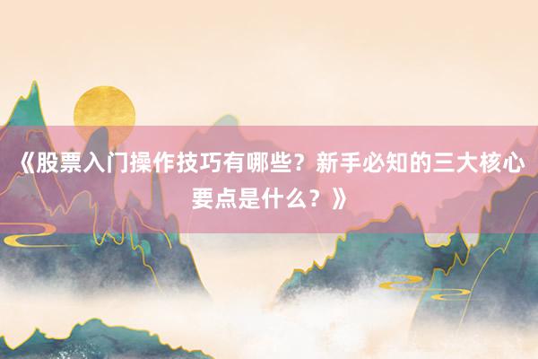 《股票入门操作技巧有哪些？新手必知的三大核心要点是什么？》
