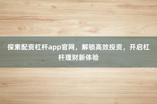 探索配资杠杆app官网，解锁高效投资，开启杠杆理财新体验