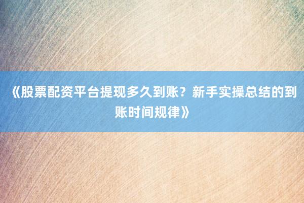 《股票配资平台提现多久到账？新手实操总结的到账时间规律》