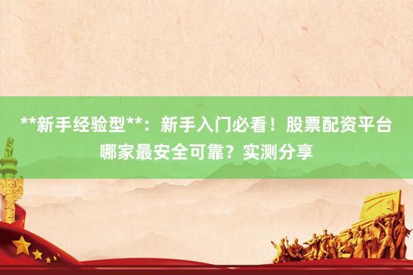 **新手经验型**：新手入门必看！股票配资平台哪家最安全可靠？实测分享
