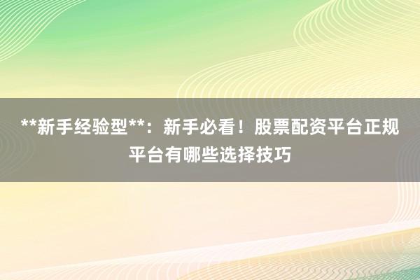 **新手经验型**：新手必看！股票配资平台正规平台有哪些选择技巧