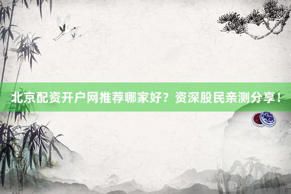 北京配资开户网推荐哪家好？资深股民亲测分享！