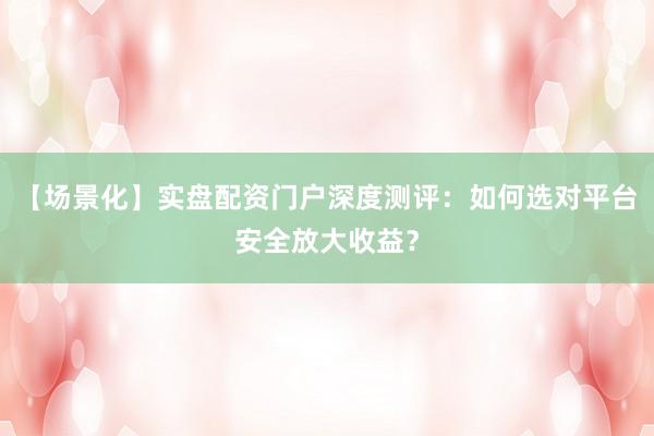 【场景化】实盘配资门户深度测评：如何选对平台安全放大收益？