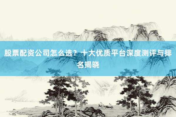 股票配资公司怎么选？十大优质平台深度测评与排名揭晓