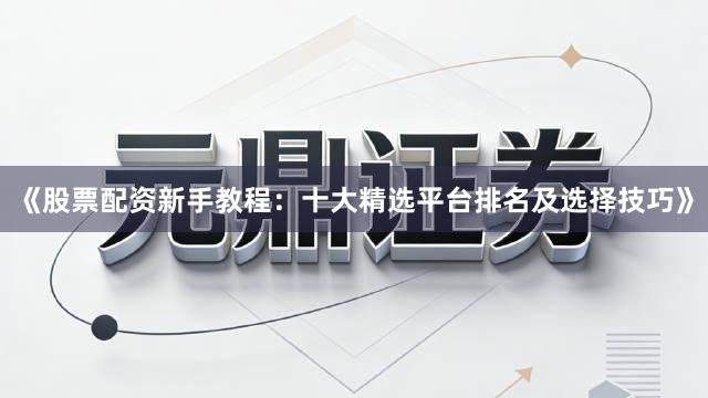 《股票配资新手教程：十大精选平台排名及选择技巧》