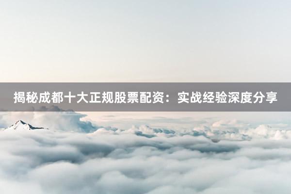揭秘成都十大正规股票配资：实战经验深度分享