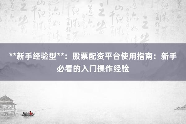 **新手经验型**：股票配资平台使用指南：新手必看的入门操作经验