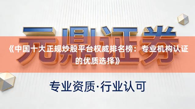 《中国十大正规炒股平台权威排名榜：专业机构认证的优质选择》
