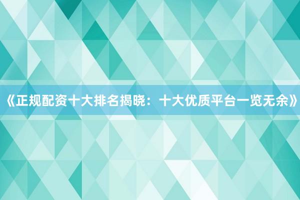 《正规配资十大排名揭晓：十大优质平台一览无余》