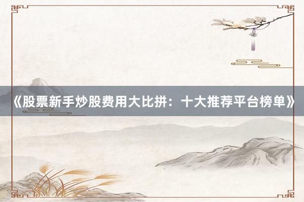 《股票新手炒股费用大比拼：十大推荐平台榜单》