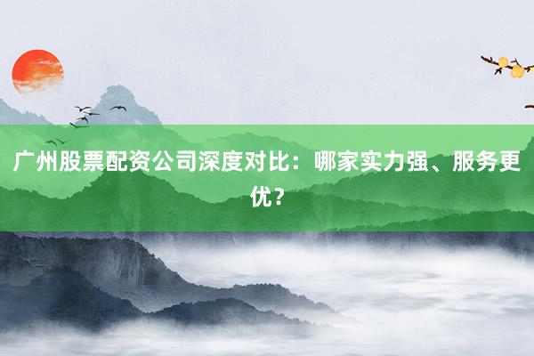 广州股票配资公司深度对比：哪家实力强、服务更优？