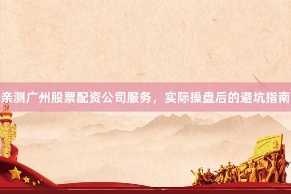 亲测广州股票配资公司服务，实际操盘后的避坑指南