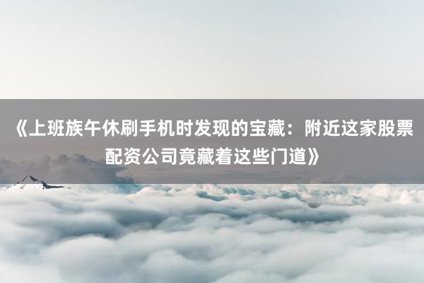 《上班族午休刷手机时发现的宝藏：附近这家股票配资公司竟藏着这些门道》