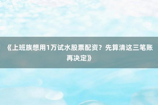 《上班族想用1万试水股票配资？先算清这三笔账再决定》