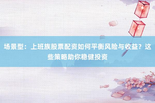 场景型：上班族股票配资如何平衡风险与收益？这些策略助你稳健投资
