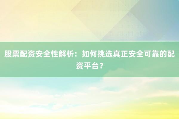 股票配资安全性解析：如何挑选真正安全可靠的配资平台？