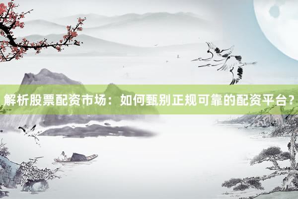 解析股票配资市场：如何甄别正规可靠的配资平台？