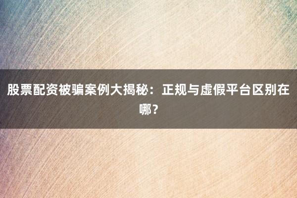 股票配资被骗案例大揭秘：正规与虚假平台区别在哪？