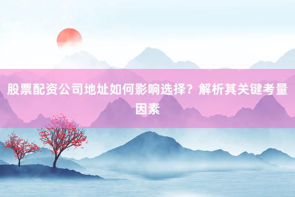 股票配资公司地址如何影响选择？解析其关键考量因素