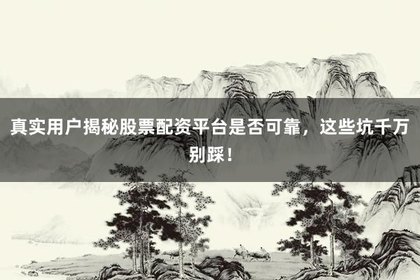 真实用户揭秘股票配资平台是否可靠，这些坑千万别踩！