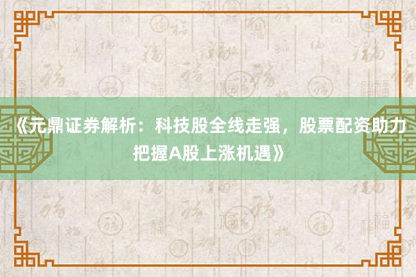 《元鼎证券解析：科技股全线走强，股票配资助力把握A股上涨机遇》