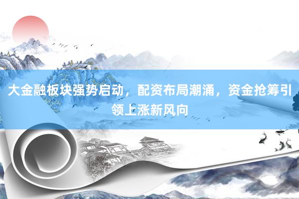 大金融板块强势启动，配资布局潮涌，资金抢筹引领上涨新风向