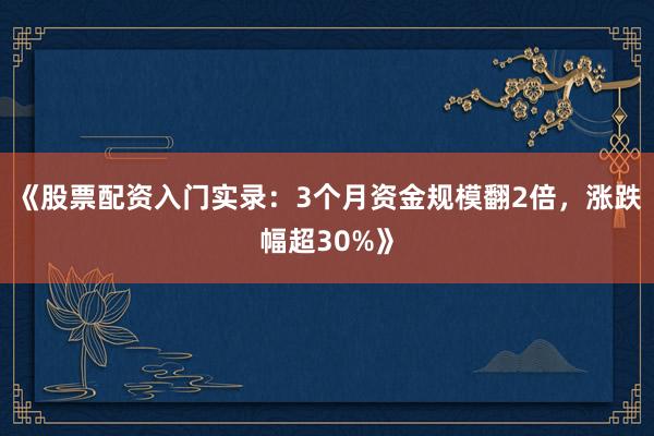 《股票配资入门实录：3个月资金规模翻2倍，涨跌幅超30%》