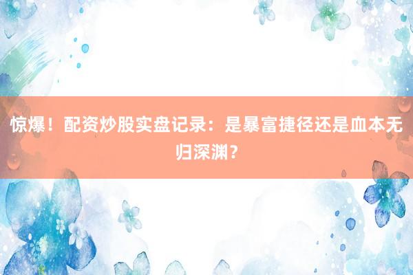 惊爆！配资炒股实盘记录：是暴富捷径还是血本无归深渊？
