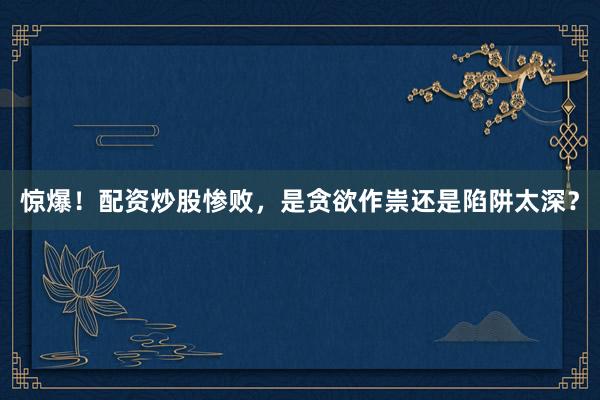 惊爆！配资炒股惨败，是贪欲作祟还是陷阱太深？