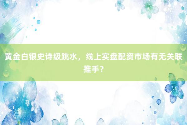 黄金白银史诗级跳水，线上实盘配资市场有无关联推手？