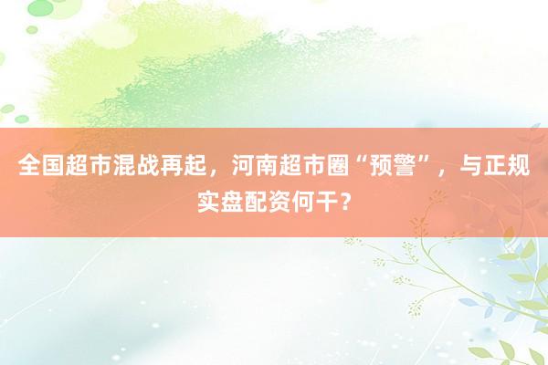 全国超市混战再起，河南超市圈“预警”，与正规实盘配资何干？