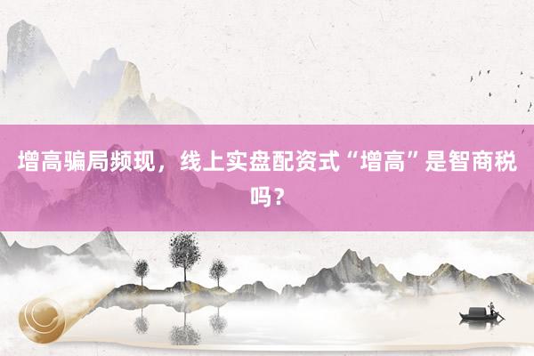 增高骗局频现，线上实盘配资式“增高”是智商税吗？