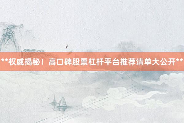**权威揭秘！高口碑股票杠杆平台推荐清单大公开**
