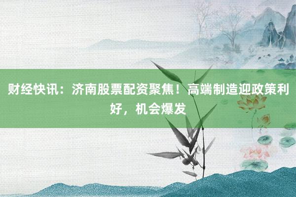 财经快讯：济南股票配资聚焦！高端制造迎政策利好，机会爆发