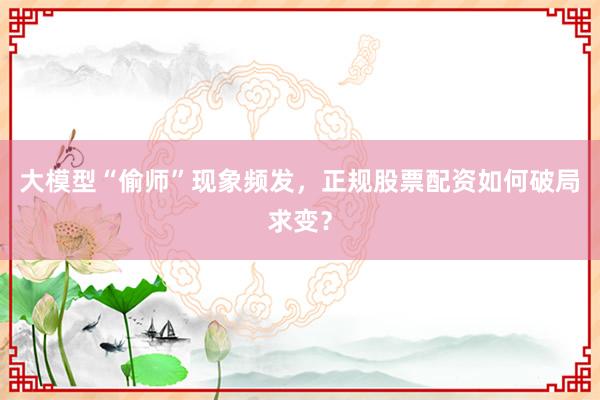 大模型“偷师”现象频发，正规股票配资如何破局求变？