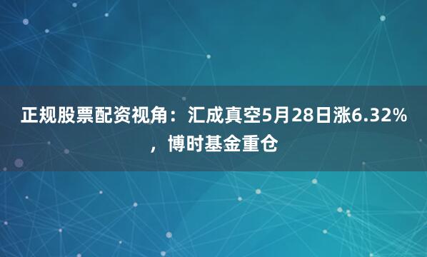 正规股票配资视角：汇成真空5月28日涨6.32%，博时基金重仓