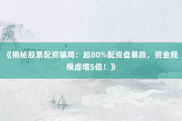 《揭秘股票配资骗局：超80%配资盘暴跌，资金规模虚增5倍！》