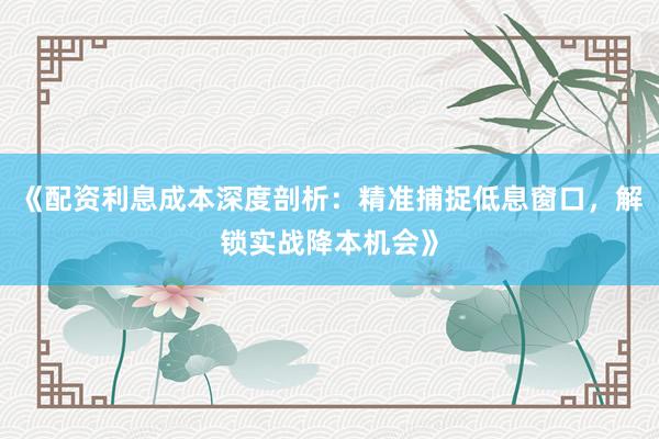 《配资利息成本深度剖析：精准捕捉低息窗口，解锁实战降本机会》
