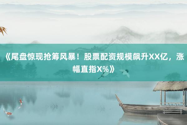 《尾盘惊现抢筹风暴！股票配资规模飙升XX亿，涨幅直指X%》