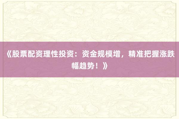 《股票配资理性投资：资金规模增，精准把握涨跌幅趋势！》