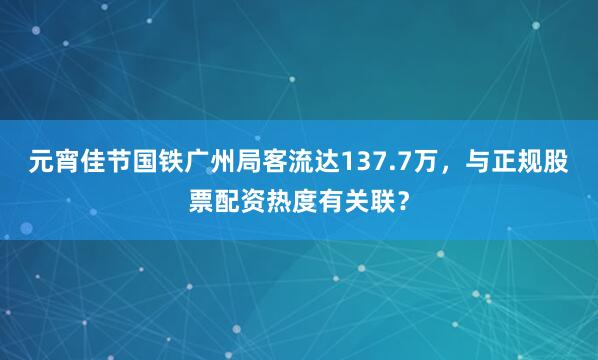 元宵佳节国铁广州局客流达137.7万，与正规股票配资热度有关联？
